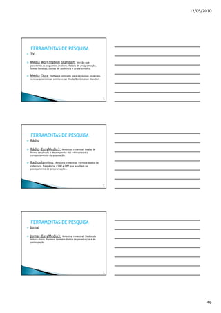 12/05/2010




FERRAMENTAS DE PESQUISA
TV

Media Workstation Standart:               Versão que
possibilita as seguintes análises: Tabela de programação,
faixas horárias, curvas de audiência e grade simples.


Media Quiz:       Software utilizado para pesquisas especiais,
tem caracterísiticas similares ao Media Workstation Standart.




                                                                 13
                                                                  6




FERRAMENTAS DE PESQUISA
Rádio

Rádio-EasyMedia3:        Amostra trimestral. Avalia de
forma detalhada o desempenho das emissoras e o
comportamento da população.


Radioplanning:        Amostra trimestral. Fornece dados de
cobertura, freqüência, COM e CPP que auxiliam no
planejamento de programações.




                                                                 13
                                                                  7




FERRAMENTAS DE PESQUISA
Jornal

Jornal-EasyMedia3:          Amostra trimestral. Dados de
leitura diária. Fornece também dados de penetração e de
participação.




                                                                 13
                                                                  8




                                                                             46
 