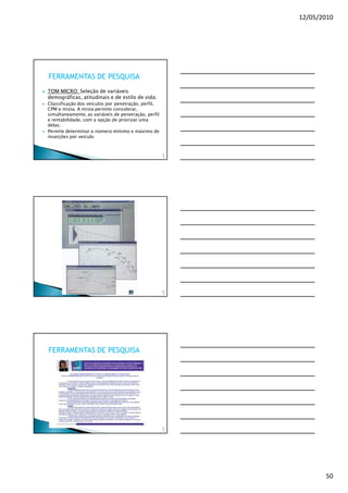 12/05/2010




FERRAMENTAS DE PESQUISA
TOM MICRO: Seleção de variáveis
demográficas, atitudinais e de estilo de vida;
Classificação dos veículos por penetração, perfil,
CPM e mista. A mista permite considerar,
simultaneamente, as variáveis de penetração, perfil
e rentabilidade, com a opção de priorizar uma
delas;
Permite determinar o número mínimo e máximo de
inserções por veículo


                                                      14
                                                       8




                                                      14
                                                       9




FERRAMENTAS DE PESQUISA




                                                      15
                                                       0




                                                                  50
 