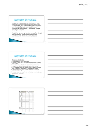12/05/2010




     INSTITUTOS DE PESQUISA
  INSTITUTO VERIFICADOR DE CIRCULAÇÃO (IVC):
  É responsável pela auditoria dos principais jornais
  e revistas do Brasil, fornece relatórios com
  informações quantitativas e geográficas sobre a
  circulação e tiragem.

  Relatórios também apresentam os detalhes de cada
  edição relativos aos exemplares impressos,
  devolvidos, não distribuídos e inutilizados.


                                                                         15
                                                                          1




     INSTITUTOS DE PESQUISA
  Processo de Filiação:
1) A publicação deve aceitar publicidade;
2) Aguardar 3 meses para a filiação, algumas precisam de 6 edições
   para se filiar;
3) É verificada se a publicação tem a documentação necessária;
4) Inicia-se uma auditoria de circulação do mês mais recente;
5) Se a publicação passar pela auditoria prévia, o relatório é enviado
   para as agências e anunciantes e a publicação está afiliada;
6) A Publicação passa a enviar os dados de tiragem e circulação
   periodicamente ao IVC;
7) Os dados sempre serão conferidos e validados, e a publicação passa
   por auditorias semestrais.



                                                                         15
                                                                          2




                                                                         15
                                                                          3




                                                                                     51
 