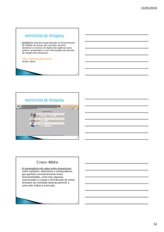 12/05/2010




  INSTITUTOS DE PESQUISA
JOVEDATA: Empresa especializada no fornecimento
de tabelas de preços dos veículos, permite
alimentar os bancos de dados das agências para
análise, atualizados e com informações de veículos
de regiões bem distantes.

http://www.jovedata.com.br/
Senha: demo




                                                     15
                                                      4




  INSTITUTOS DE PESQUISA




                                                     15
                                                      5




A convergência de redes entre dispositivos
como celulares, televisores e computadores
que ganham constantemente novas
funcionalidades, entre elas algumas
relacionadas à criação e distribuição de novos
formatos de conteúdo deverão permitir a
soma das mídias e transição.




                                                     15
                                                      6




                                                                 52
 