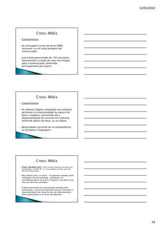 12/05/2010




Características

As mensagens curtas de texto (SMS)
tornaram-se um canal próspero de
comunicação;

com limite aproximado de 140 caracteres,
favorecendo a criação de uma nova língua
para a comunicação, dominada
principalmente por jovens

                                                                         16
                                                                          0




Características

As câmeras digitais integradas aos celulares
permitem a instantaneidade da captura de
fatos e imagens, permitindo até a
disponibilização em minutos em sistemas
online de álbuns de fotos, ou os vídeos;

Necessidade crescente de se compatibilizar
os formatos e linguagens.

                                                                         16
                                                                          1




Case: Seriado Lost :         XXXII Congresso Brasileiro de Ciências da
Comunicação – Curitiba, PR – 4 a 7 de setembro de 2009, autor Prof.
Afonso de Albuquerque.


Nos últimos anos, as séries – no passado tratadas como
“enlatados” de má qualidade – ganharam um
considerável apuro no que diz respeito à narrativa e aos
recursos técnicos utilizados.

O desenvolvimento da comunicação mediada pelo
computador, e particularmente da internet, favoreceu o
desenvolvimento de novas formas de relacionamento
entre espectadores e as séries de televisão.

                                                                         16
                                                                          2




                                                                                     54
 
