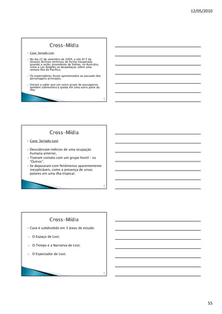 12/05/2010




     Case: Seriado Lost

     No dia 22 de setembro de 2004, o vôo 815 da
     Oceanic Airlines terminou de forma inesperada
     quando o avião, procedente de Sidney, na Austrália,
     rumo a Los Angeles se despedaçou sobre uma
     remota ilha do Pacífico.

     Os espectadores foram apresentados ao passado dos
     personagens principais.

     Vieram a saber que um outro grupo de passageiros
     também sobrevivera à queda em uma outra parte da
     ilha

                                                           16
                                                            3




     Case: Seriado Lost

     Descobriram indícios de uma ocupação
     humana anterior,
     Tiveram contato com um grupo hostil – os
     “Outros”.
     Se depararam com fenômenos aparentemente
     inexplicáveis, como a presença de ursos
     polares em uma ilha tropical.


                                                           16
                                                            4




     Case é subdividido em 3 áreas de estudo:

1)    O Espaço de Lost;

2)    O Tempo e a Narrativa de Lost;

3)    O Espectador de Lost.




                                                           16
                                                            5




                                                                       55
 