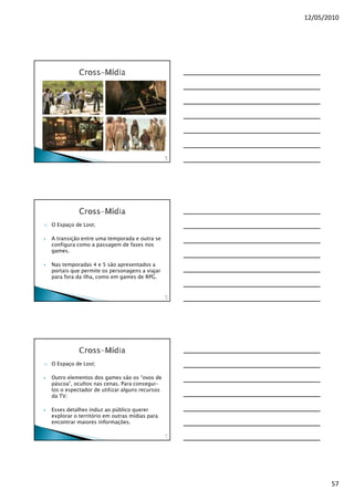 12/05/2010




                                                    16
                                                     9




1)   O Espaço de Lost;

     A transição entre uma temporada e outra se
     configura como a passagem de fases nos
     games.

     Nas temporadas 4 e 5 são apresentados a
     portais que permite os personagens a viajar
     para fora da ilha, como em games de RPG.


                                                    17
                                                     0




1)   O Espaço de Lost;

     Outro elementos dos games são os “ovos de
     páscoa”, ocultos nas cenas. Para consegui-
     los o espectador de utilizar alguns recursos
     da TV;

     Esses detalhes induz ao público querer
     explorar o território em outras mídias para
     encontrar maiores informações.

                                                    17
                                                     1




                                                                57
 