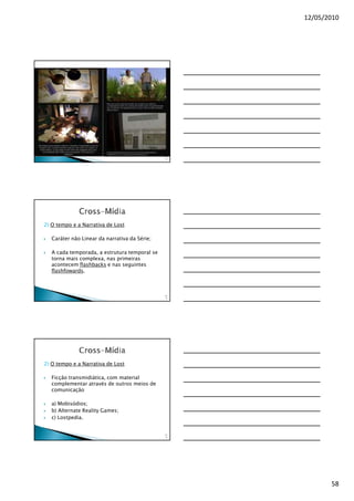 12/05/2010




                                               17
                                                2




2) O tempo e a Narrativa de Lost

   Caráter não Linear da narrativa da Série;

   A cada temporada, a estrutura temporal se
   torna mais complexa, nas primeiras
   acontecem flashbacks e nas seguintes
   flashfowards.



                                               17
                                                3




2) O tempo e a Narrativa de Lost

   Ficção transmidiática, com material
   complementar através de outros meios de
   comunicação

   a) Mobisódios;
   b) Alternate Reality Games;
   c) Lostpedia.


                                               17
                                                4




                                                           58
 