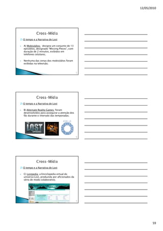 12/05/2010




2) O tempo e a Narrativa de Lost

   A) Mobisódios: designa um conjunto de 13
   episódios, designado “Missing Pieces”, com
   duração de 2 minutos, exibidos em
   telefones celulares;

   Nenhuma das cenas dos mobisódios foram
   exibidas na televisão.


                                                 17
                                                  5




2) O tempo e a Narrativa de Lost

   B) Alternate Reality Games: foram
   desenvolvidos para assegurar a atenção dos
   fãs durante o intervalo das temporadas;




                                                 17
                                                  6




2) O tempo e a Narrativa de Lost

   C) Lostpedia: a Enciclopedia virtual do
   universo Lost, produzida por aficionados da
   sério de modo colaborativo.




                                                 17
                                                  7




                                                             59
 