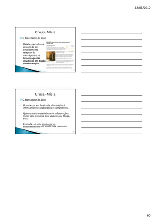 12/05/2010




3) O Espectador de Lost

  Os telespectadores
  deixam de ser
  simplesmente
  receptor da
  mensagem e se
  tornam agentes
  dinâmicos em busca
     informação.
  de informação

                                               17
                                                8




3) O Espectador de Lost

  O processo em busca de informação é
  intensamente colaborativo e competitivo.

  Quanto mais material e mais informações,
  maior será o status dos usuários ou blogs,
  sites.

  Estimula-se uma mudança no
  comportamento do publico de televisão.

                                               17
                                                9




                                                           60
 