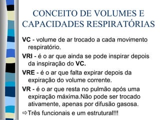 CONCEITO DE VOLUMES E
CAPACIDADES RESPIRATÓRIAS
VC - volume de ar trocado a cada movimento
 respiratório.
VRI - é o ar que ainda se pode inspirar depois
 da inspiração do VC.
VRE - é o ar que falta expirar depois da
 expiração do volume corrente.
VR - é o ar que resta no pulmão após uma
 expiração máxima.Não pode ser trocado
 ativamente, apenas por difusão gasosa.
Três funcionais e um estrutural!!!
 
