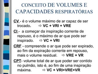 CONCEITO DE VOLUMES E
 CAPACIDADES RESPIRATÓRIAS
CV - é o volume máximo de ar capaz de ser
  trocado.     VC + VRI + VRE
CI - a começar da inspiração corrente de
  repouso, é o máximo de ar que pode ser
  inspirado.  VC + VRI
CRF - compreende o ar que pode ser expirado,
  ao fim da expiração corrente em repouso,
  mais o volume residual.  VRE + VR
CPT- volume total de ar que poder ser contido
  no pulmão, isto é, ao fim de uma inspiração
  máxima.         VC + VRI+VRE+VR
 