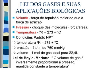 LEI DOS GASES E SUAS
    APLICAÇÕES BIOLÓGICAS
s Volume - força de repulsão maior do que a
  força de atração.
s Pressão - choque das moléculas (força/área).

s Temperatura - ºK = 273 + ºC

s Condições Padrão NPT

 temperatura ºK = 273 + ºC
 pressão - 1 atm ou 760 mmHg
 volume - 1 mol de gás ideal para 22,4L
Lei de Boyle- Mariotte: “ O volume de gás é
  inversamente proporcional à pressão,
  mantida constante a temperatura”
 
