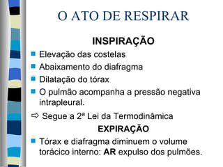 O ATO DE RESPIRAR
                 INSPIRAÇÃO
s   Elevação das costelas
s   Abaixamento do diafragma
s   Dilatação do tórax
s   O pulmão acompanha a pressão negativa
    intrapleural.
 Segue a 2ª Lei da Termodinâmica
                    EXPIRAÇÃO
s   Tórax e diafragma diminuem o volume
    torácico interno: AR expulso dos pulmões.
 