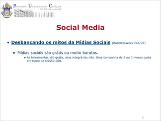 2
Social Media
• Desbancando os mitos da Mídias Sociais (BusinessWeek Feb/09)
• Mídias sociais são grátis ou muito baratas.
• As ferramentas são grátis, mas integrá-las não. Uma campanha de 2 ou 3 meses custa
em torno de US$50.000.
 