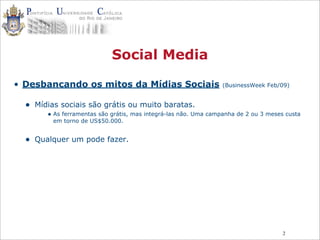 2
Social Media
• Desbancando os mitos da Mídias Sociais (BusinessWeek Feb/09)
• Mídias sociais são grátis ou muito baratas.
• As ferramentas são grátis, mas integrá-las não. Uma campanha de 2 ou 3 meses custa
em torno de US$50.000.
• Qualquer um pode fazer.
 
