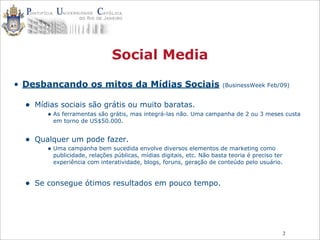 2
Social Media
• Desbancando os mitos da Mídias Sociais (BusinessWeek Feb/09)
• Mídias sociais são grátis ou muito baratas.
• As ferramentas são grátis, mas integrá-las não. Uma campanha de 2 ou 3 meses custa
em torno de US$50.000.
• Qualquer um pode fazer.
• Uma campanha bem sucedida envolve diversos elementos de marketing como
publicidade, relações públicas, mídias digitais, etc. Não basta teoria é preciso ter
experiência com interatividade, blogs, foruns, geração de conteúdo pelo usuário.
• Se consegue ótimos resultados em pouco tempo.
 