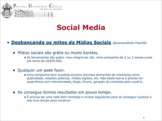 2
Social Media
• Desbancando os mitos da Mídias Sociais (BusinessWeek Feb/09)
• Mídias sociais são grátis ou muito baratas.
• As ferramentas são grátis, mas integrá-las não. Uma campanha de 2 ou 3 meses custa
em torno de US$50.000.
• Qualquer um pode fazer.
• Uma campanha bem sucedida envolve diversos elementos de marketing como
publicidade, relações públicas, mídias digitais, etc. Não basta teoria é preciso ter
experiência com interatividade, blogs, foruns, geração de conteúdo pelo usuário.
• Se consegue ótimos resultados em pouco tempo.
• É preciso ter uma rede bem montada e muitos seguidores para se conseguir sucesso e
isso leva tempo para construir.
 