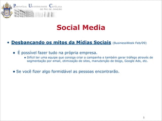 3
Social Media
• Desbancando os mitos da Mídias Sociais (BusinessWeek Feb/09)
• É possível fazer tudo na própria empresa.
• Difícil ter uma equipe que consiga criar a campanha e também gerar tráfego através de
segmentação por email, otimização de sites, manutenção de blogs, Google Ads, etc.
• Se você fizer algo formidável as pessoas encontrarão.
 