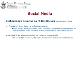 3
Social Media
• Desbancando os mitos da Mídias Sociais (BusinessWeek Feb/09)
• É possível fazer tudo na própria empresa.
• Difícil ter uma equipe que consiga criar a campanha e também gerar tráfego através de
segmentação por email, otimização de sites, manutenção de blogs, Google Ads, etc.
• Se você fizer algo formidável as pessoas encontrarão.
• Se não for bem trabalhado, não viraliza. Nada funciona melhor que “word of mouse”.
 