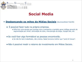 3
Social Media
• Desbancando os mitos da Mídias Sociais (BusinessWeek Feb/09)
• É possível fazer tudo na própria empresa.
• Difícil ter uma equipe que consiga criar a campanha e também gerar tráfego através de
segmentação por email, otimização de sites, manutenção de blogs, Google Ads, etc.
• Se você fizer algo formidável as pessoas encontrarão.
• Se não for bem trabalhado, não viraliza. Nada funciona melhor que “word of mouse”.
• Não é possível medir o retorno do investimento em Mídias Sociais.
 