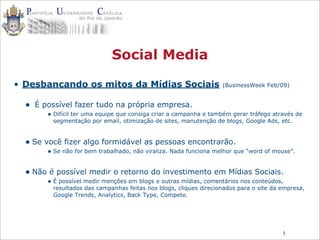 3
Social Media
• Desbancando os mitos da Mídias Sociais (BusinessWeek Feb/09)
• É possível fazer tudo na própria empresa.
• Difícil ter uma equipe que consiga criar a campanha e também gerar tráfego através de
segmentação por email, otimização de sites, manutenção de blogs, Google Ads, etc.
• Se você fizer algo formidável as pessoas encontrarão.
• Se não for bem trabalhado, não viraliza. Nada funciona melhor que “word of mouse”.
• Não é possível medir o retorno do investimento em Mídias Sociais.
• É possível medir menções em blogs e outras mídias, comentários nos conteúdos,
resultados das campanhas feitas nos blogs, cliques direcionados para o site da empresa,
Google Trends, Analytics, Back Type, Compete.
 