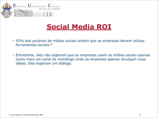 1
Social Media ROI
– 93% dos usuários de mídias sociais acham que as empresas devem utilizar
ferramentas sociais.*
– Entretanto, eles não esperam que as empresas usem as mídias sociais apenas
como mais um canal de monólogo onde as empresas apenas divulgam suas
idéias. Eles esperam um diálogo.
* Cone, Business in Social Media Study, 2008
 