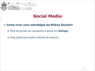5
Social Media
• Como criar uma estratégia de Mídias Sociais?
• Pare de pensar em campanha e pense em Diálogo.
• Peça ajuda para quem entende do assunto.
 