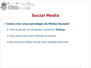 5
Social Media
• Como criar uma estratégia de Mídias Sociais?
• Pare de pensar em campanha e pense em Diálogo.
• Peça ajuda para quem entende do assunto.
• Não pense que Mídias Sociais são a salvação para tudo.
 