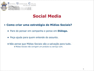 5
Social Media
• Como criar uma estratégia de Mídias Sociais?
• Pare de pensar em campanha e pense em Diálogo.
• Peça ajuda para quem entende do assunto.
• Não pense que Mídias Sociais são a salvação para tudo.
• Mídias Sociais não corrigem um produto ou serviço ruim.
 