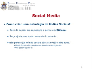 5
Social Media
• Como criar uma estratégia de Mídias Sociais?
• Pare de pensar em campanha e pense em Diálogo.
• Peça ajuda para quem entende do assunto.
• Não pense que Mídias Sociais são a salvação para tudo.
• Mídias Sociais não corrigem um produto ou serviço ruim.
• Mas podem ajudar a:
 