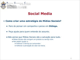 5
Social Media
• Como criar uma estratégia de Mídias Sociais?
• Pare de pensar em campanha e pense em Diálogo.
• Peça ajuda para quem entende do assunto.
• Não pense que Mídias Sociais são a salvação para tudo.
• Mídias Sociais não corrigem um produto ou serviço ruim.
• Mas podem ajudar a:
• melhorar o Serviço ao consumidor.
• melhorar a percepção de valor da marca.
 