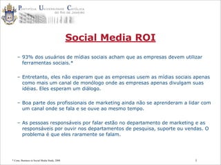 1
Social Media ROI
– 93% dos usuários de mídias sociais acham que as empresas devem utilizar
ferramentas sociais.*
– Entretanto, eles não esperam que as empresas usem as mídias sociais apenas
como mais um canal de monólogo onde as empresas apenas divulgam suas
idéias. Eles esperam um diálogo.
– Boa parte dos profissionais de marketing ainda não se aprenderam a lidar com
um canal onde se fala e se ouve ao mesmo tempo.
– As pessoas responsáveis por falar estão no departamento de marketing e as
responsáveis por ouvir nos departamentos de pesquisa, suporte ou vendas. O
problema é que eles raramente se falam.
* Cone, Business in Social Media Study, 2008
 