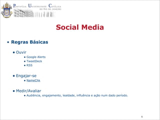 6
Social Media
• Regras Básicas
• Ouvir
• Google Alerts
• TweetDeck
• RSS
• Engajar-se
• NameChk
• Medir/Avaliar
• Audiência, engajamento, lealdade, influência e ação num dado período.
 