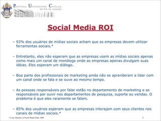 1
Social Media ROI
– 93% dos usuários de mídias sociais acham que as empresas devem utilizar
ferramentas sociais.*
– Entretanto, eles não esperam que as empresas usem as mídias sociais apenas
como mais um canal de monólogo onde as empresas apenas divulgam suas
idéias. Eles esperam um diálogo.
– Boa parte dos profissionais de marketing ainda não se aprenderam a lidar com
um canal onde se fala e se ouve ao mesmo tempo.
– As pessoas responsáveis por falar estão no departamento de marketing e as
responsáveis por ouvir nos departamentos de pesquisa, suporte ou vendas. O
problema é que eles raramente se falam.
– 85% dos usuários esperam que as empresas interajam com seus clientes nos
canais de mídias sociais.*
* Cone, Business in Social Media Study, 2008
 