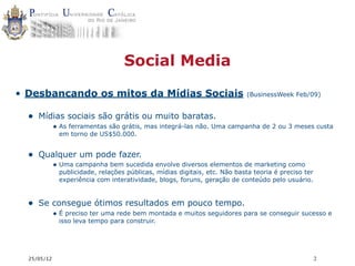 Social Media

• Desbancando os mitos da Mídias Sociais                                    (BusinessWeek Feb/09)


  • Mídias sociais são grátis ou muito baratas.
             • As ferramentas são grátis, mas integrá-las não. Uma campanha de 2 ou 3 meses custa
              em torno de US$50.000.


  • Qualquer um pode fazer.
             • Uma campanha bem sucedida envolve diversos elementos de marketing como
              publicidade, relações públicas, mídias digitais, etc. Não basta teoria é preciso ter
              experiência com interatividade, blogs, foruns, geração de conteúdo pelo usuário.


  • Se consegue ótimos resultados em pouco tempo.
             • É preciso ter uma rede bem montada e muitos seguidores para se conseguir sucesso e
              isso leva tempo para construir.




  25/05/12                                                                                           2
 