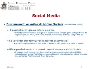 Social Media

• Desbancando os mitos da Mídias Sociais                                (BusinessWeek Feb/09)


  • É possível fazer tudo na própria empresa.
             • Difícil ter uma equipe que consiga criar a campanha e também gerar tráfego através de
              segmentação por email, otimização de sites, manutenção de blogs, Google Ads, etc.


  • Se você fizer algo formidável as pessoas encontrarão.
             • Se não for bem trabalhado, não viraliza. Nada funciona melhor que “word of mouse”.


  • Não é possível medir o retorno do investimento em Mídias Sociais.
             • É possível medir menções em blogs e outras mídias, comentários nos conteúdos,
              resultados das campanhas feitas nos blogs, cliques direcionados para o site da empresa,
              Google Trends, Analytics, Back Type, Compete.




  25/05/12                                                                                   3
 