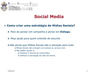 Social Media

• Como criar uma estratégia de Mídias Sociais?

  • Pare de pensar em campanha e pense em Diálogo.

  • Peça ajuda para quem entende do assunto.

  • Não pense que Mídias Sociais são a salvação para tudo.
             • Mídias Sociais não corrigem um produto ou serviço ruim.
             • Mas podem ajudar a:
                 • melhorar o Serviço ao consumidor.
                 • melhorar a percepção de valor da marca.




  25/05/12                                                               5
 