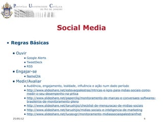 Social Media

• Regras Básicas

  • Ouvir
             • Google Alerts
             • TweetDeck
             • RSS
  • Engajar-se
             • NameChk
  • Medir/Avaliar
             • Audiência, engajamento, lealdade, influência e ação num dado período
             • http://www.slideshare.net/estevaopalestras/mtricas-e-kpis-para-mdias-sociais-como-
                 medir-o-seu-desempenho-na-prtica
             •   http://www.slideshare.net/papercliq/monitoramento-de-marcas-e-conversaes-softwares-
                 brasileiros-de-monitoramento-pleno
             •   http://www.slideshare.net/tarushijio/checklist-de-mensuracao-de-midias-sociais
             •   http://www.slideshare.net/tarushijio/midias-sociais-e-inteligencia-de-marketing
             •   http://www.slideshare.net/lucasvgr/monitoramento-midiassociaispalestrainfnet
  25/05/12                                                                                  6
 