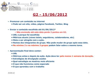G2 - 15/06/2012
– Promover um conteúdo na internet
   • Pode ser um site, video, página Facebook, Twitter, Blog


– Enviar o conteúdo escolhido até 01/06/2012*
       – Não enviando até esta data perde 2 pontos em G2.
   • URL e porque foi escolhida
   • Métricas atuais (views totais, seguidores, colaboradores, etc)
   • Meta a ser atingida com a ação.
   • Nomes dos integrantes do grupo. Não pode mudar de grupo após essa data.
   • No mínimo 2 e no máximo 3 grupos podem falar sobre o mesmo tema.


– Apresentação final deve conter:
   • URL
   • Métricas antes e depois da ação. Ação deve ter pelo menos 1 semana de duração.
   • Estratégias de divulgação usadas
   • Qual estratégia se mostrou mais eficiente
   • O que não funcionou como esperado
   • O que aprendeu com o trabalho


25/05/12                                                                       7
 