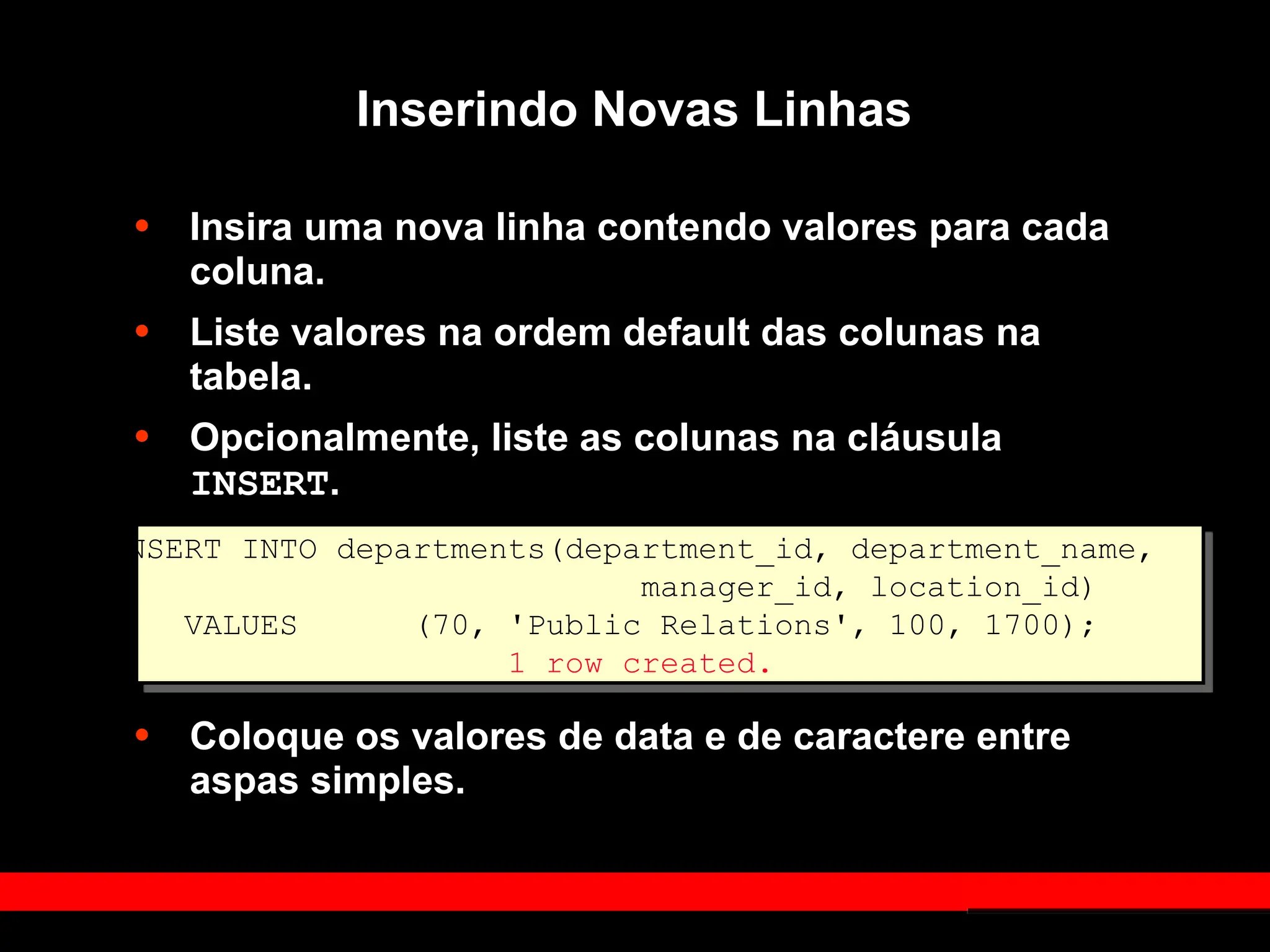 Inserindo Novas Linhas
• Insira uma nova linha contendo valores para cada
coluna.
• Liste valores na ordem default das colunas na
tabela.
• Opcionalmente, liste as colunas na cláusula
INSERT.
• Coloque os valores de data e de caractere entre
aspas simples.
INSERT INTO departments(department_id, department_name,
manager_id, location_id)
VALUES (70, 'Public Relations', 100, 1700);
1 row created.
 