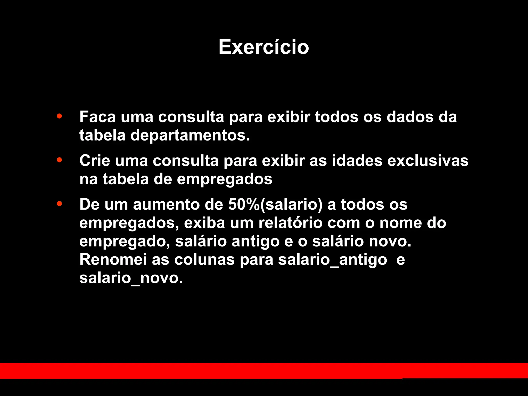 Exercício
• Faca uma consulta para exibir todos os dados da
tabela departamentos.
• Crie uma consulta para exibir as idades exclusivas
na tabela de empregados
• De um aumento de 50%(salario) a todos os
empregados, exiba um relatório com o nome do
empregado, salário antigo e o salário novo.
Renomei as colunas para salario_antigo e
salario_novo.
 