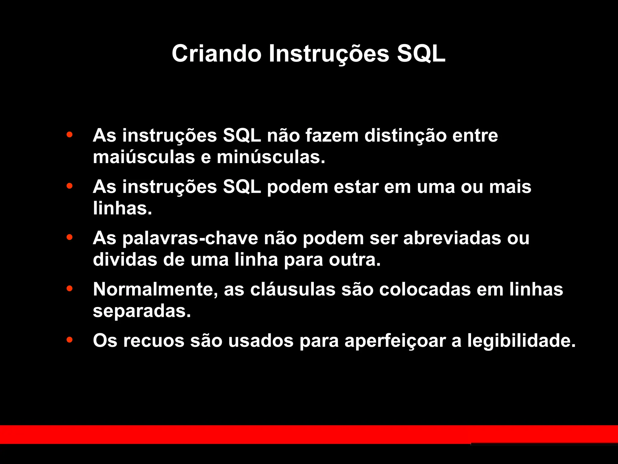 Criando Instruções SQL
• As instruções SQL não fazem distinção entre
maiúsculas e minúsculas.
• As instruções SQL podem estar em uma ou mais
linhas.
• As palavras-chave não podem ser abreviadas ou
dividas de uma linha para outra.
• Normalmente, as cláusulas são colocadas em linhas
separadas.
• Os recuos são usados para aperfeiçoar a legibilidade.
 