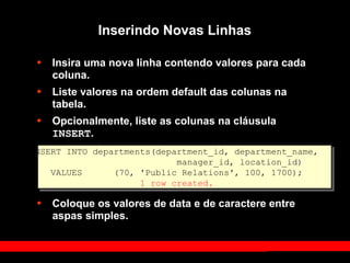 Inserindo Novas Linhas
• Insira uma nova linha contendo valores para cada
coluna.
• Liste valores na ordem default das colunas na
tabela.
• Opcionalmente, liste as colunas na cláusula
INSERT.
• Coloque os valores de data e de caractere entre
aspas simples.
INSERT INTO departments(department_id, department_name,
manager_id, location_id)
VALUES (70, 'Public Relations', 100, 1700);
1 row created.
 
