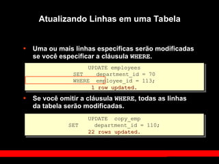 • Uma ou mais linhas específicas serão modificadas
se você especificar a cláusula WHERE.
• Se você omitir a cláusula WHERE, todas as linhas
da tabela serão modificadas.
UPDATE employees
SET department_id = 70
WHERE employee_id = 113;
1 row updated.
1 row updated.
Atualizando Linhas em uma Tabela
UPDATE copy_emp
SET department_id = 110;
22 rows updated.
22 rows updated.
 