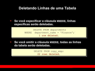 • Se você especificar a cláusula WHERE, linhas
específicas serão deletadas.
• Se você omitir a cláusula WHERE, todas as linhas
da tabela serão deletadas.
Deletando Linhas de uma Tabela
DELETE FROM departments
WHERE department_name = 'Finance';
1 row deleted.
1 row deleted.
DELETE FROM copy_emp;
22 rows deleted.
22 rows deleted.
 
