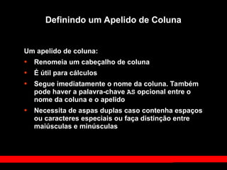 Definindo um Apelido de Coluna
Um apelido de coluna:
• Renomeia um cabeçalho de coluna
• É útil para cálculos
• Segue imediatamente o nome da coluna. Também
pode haver a palavra-chave AS opcional entre o
nome da coluna e o apelido
• Necessita de aspas duplas caso contenha espaços
ou caracteres especiais ou faça distinção entre
maiúsculas e minúsculas
 
