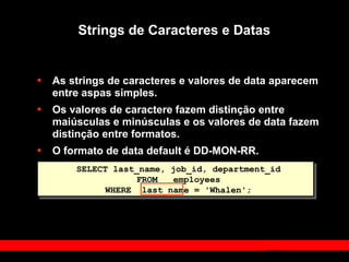Strings de Caracteres e Datas
• As strings de caracteres e valores de data aparecem
entre aspas simples.
• Os valores de caractere fazem distinção entre
maiúsculas e minúsculas e os valores de data fazem
distinção entre formatos.
• O formato de data default é DD-MON-RR.
SELECT last_name, job_id, department_id
FROM employees
WHERE last_name = 'Whalen';
 