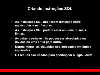 Criando Instruções SQL
• As instruções SQL não fazem distinção entre
maiúsculas e minúsculas.
• As instruções SQL podem estar em uma ou mais
linhas.
• As palavras-chave não podem ser abreviadas ou
dividas de uma linha para outra.
• Normalmente, as cláusulas são colocadas em linhas
separadas.
• Os recuos são usados para aperfeiçoar a legibilidade.
 