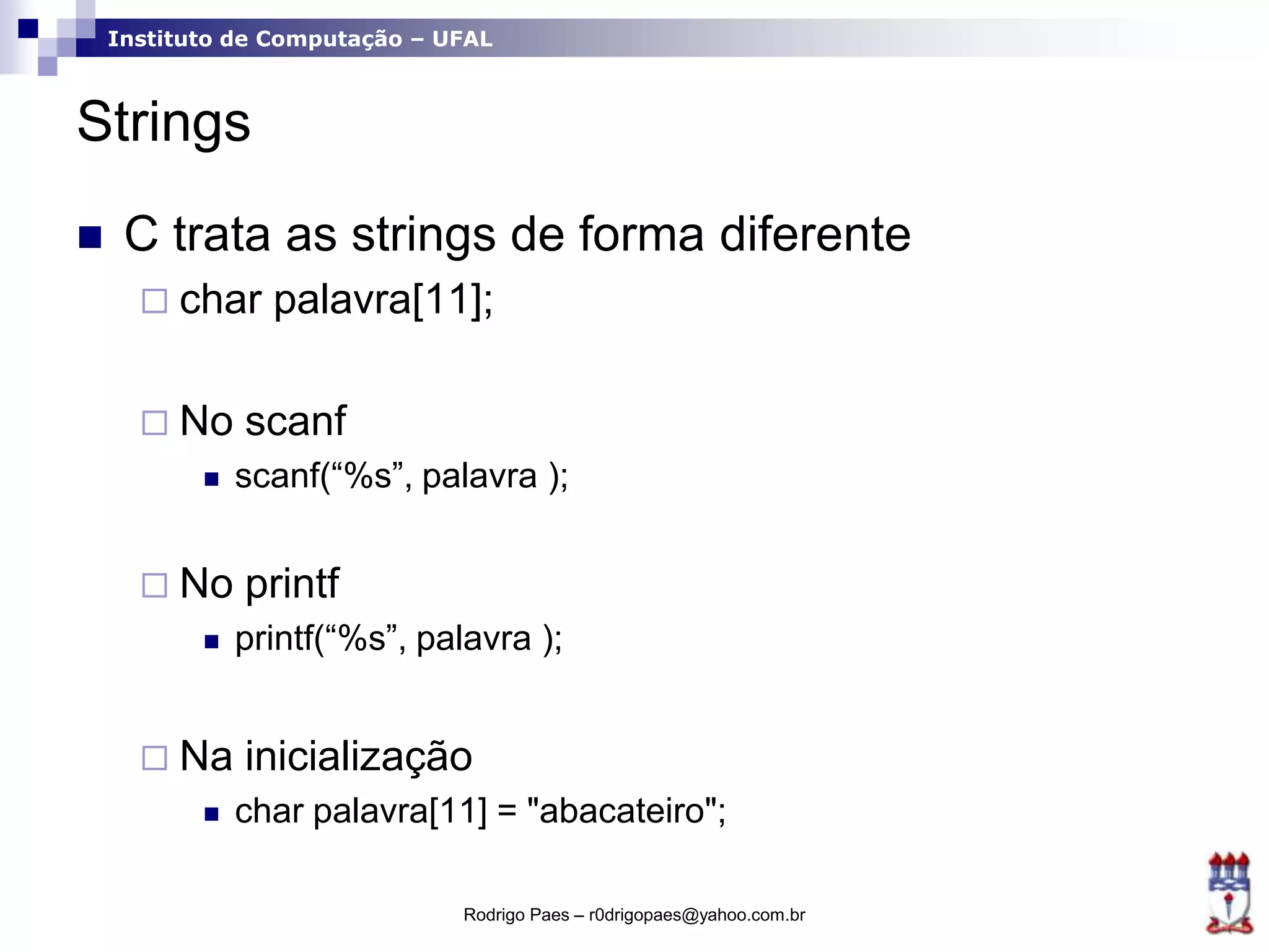 Instituto de Computação – UFAL
Strings
 C trata as strings de forma diferente
 char palavra[11];
 No scanf
 scanf(“%s”, palavra );
 No printf
 printf(“%s”, palavra );
 Na inicialização
 char palavra[11] = "abacateiro";
Rodrigo Paes – r0drigopaes@yahoo.com.br
 