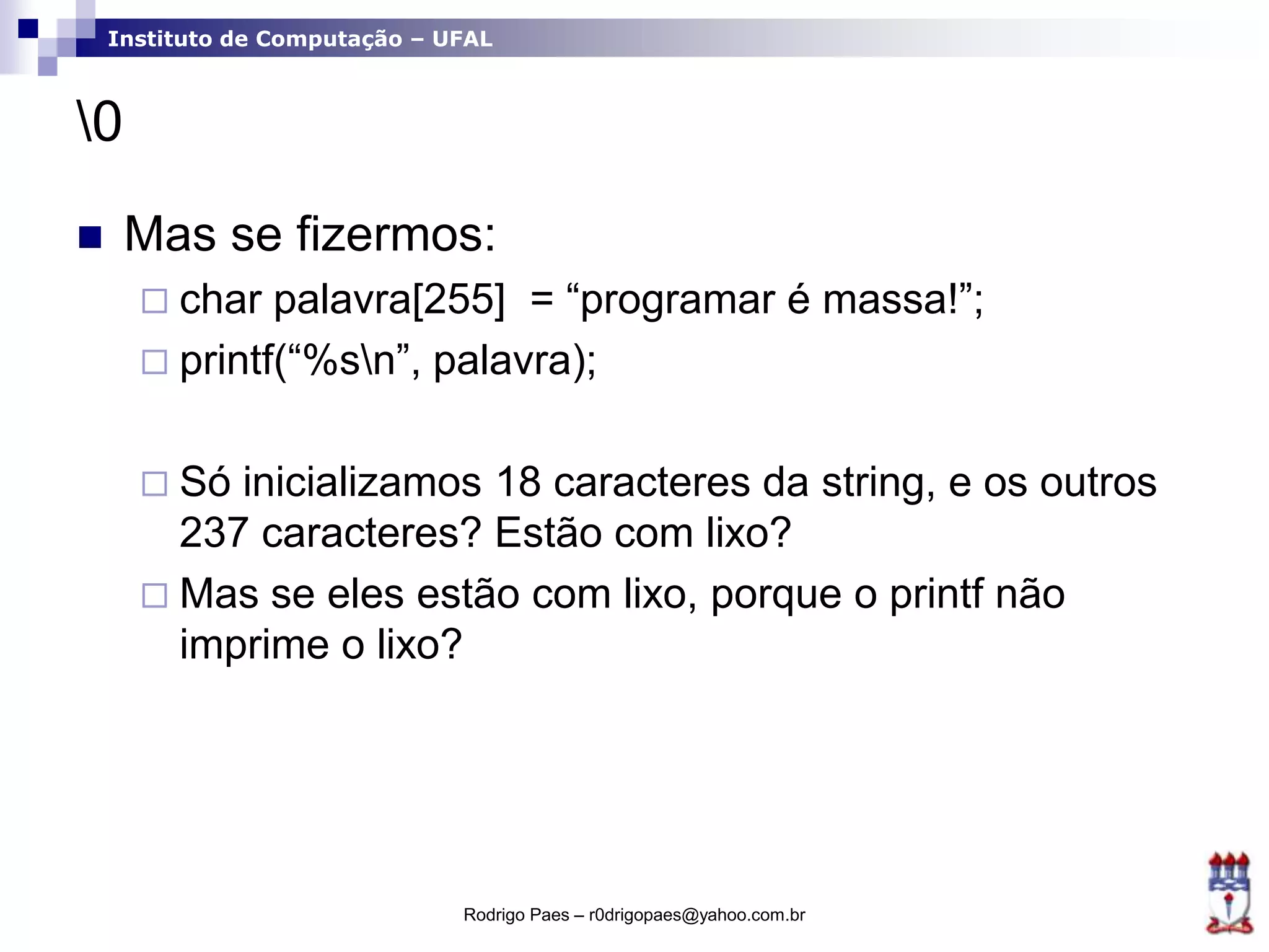 Instituto de Computação – UFAL
0
 Mas se fizermos:
 char palavra[255] = “programar é massa!”;
 printf(“%sn”, palavra);
 Só inicializamos 18 caracteres da string, e os outros
237 caracteres? Estão com lixo?
 Mas se eles estão com lixo, porque o printf não
imprime o lixo?
Rodrigo Paes – r0drigopaes@yahoo.com.br
 