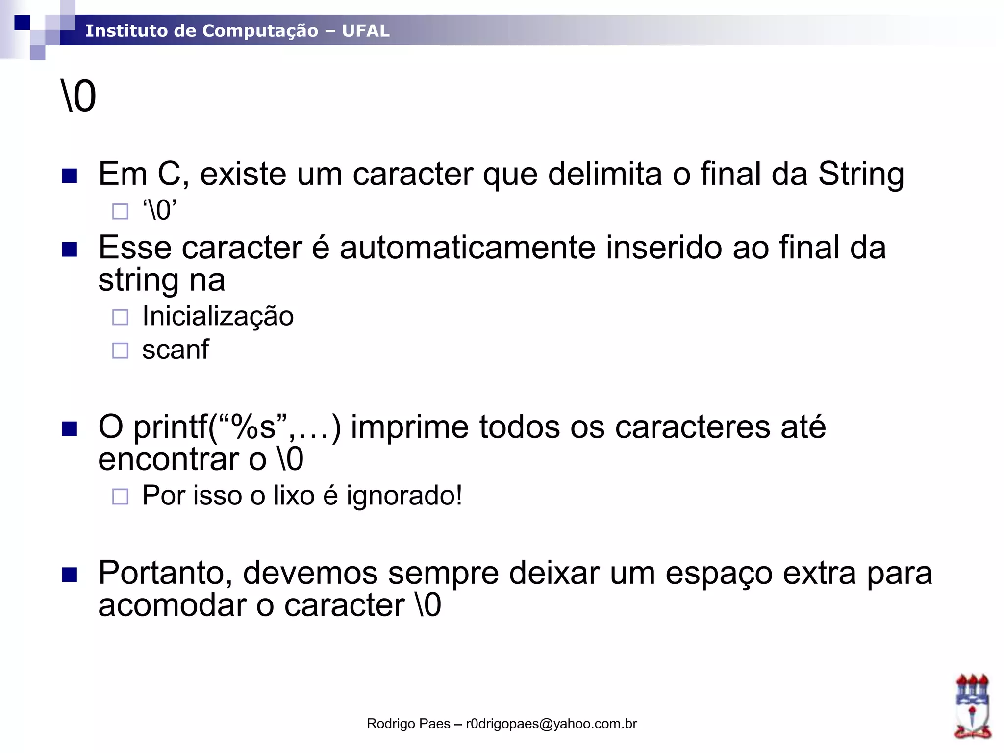 Instituto de Computação – UFAL
0
 Em C, existe um caracter que delimita o final da String
 „0‟
 Esse caracter é automaticamente inserido ao final da
string na
 Inicialização
 scanf
 O printf(“%s”,…) imprime todos os caracteres até
encontrar o 0
 Por isso o lixo é ignorado!
 Portanto, devemos sempre deixar um espaço extra para
acomodar o caracter 0
Rodrigo Paes – r0drigopaes@yahoo.com.br
 