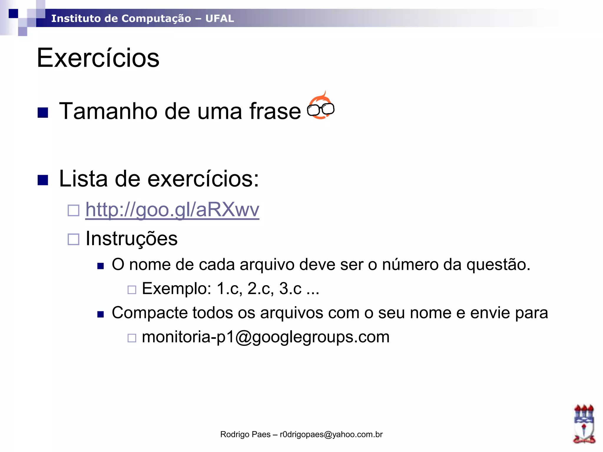 Instituto de Computação – UFAL
Exercícios
 Tamanho de uma frase
 Lista de exercícios:
 http://goo.gl/aRXwv
 Instruções
 O nome de cada arquivo deve ser o número da questão.
 Exemplo: 1.c, 2.c, 3.c ...
 Compacte todos os arquivos com o seu nome e envie para
 monitoria-p1@googlegroups.com
Rodrigo Paes – r0drigopaes@yahoo.com.br
 