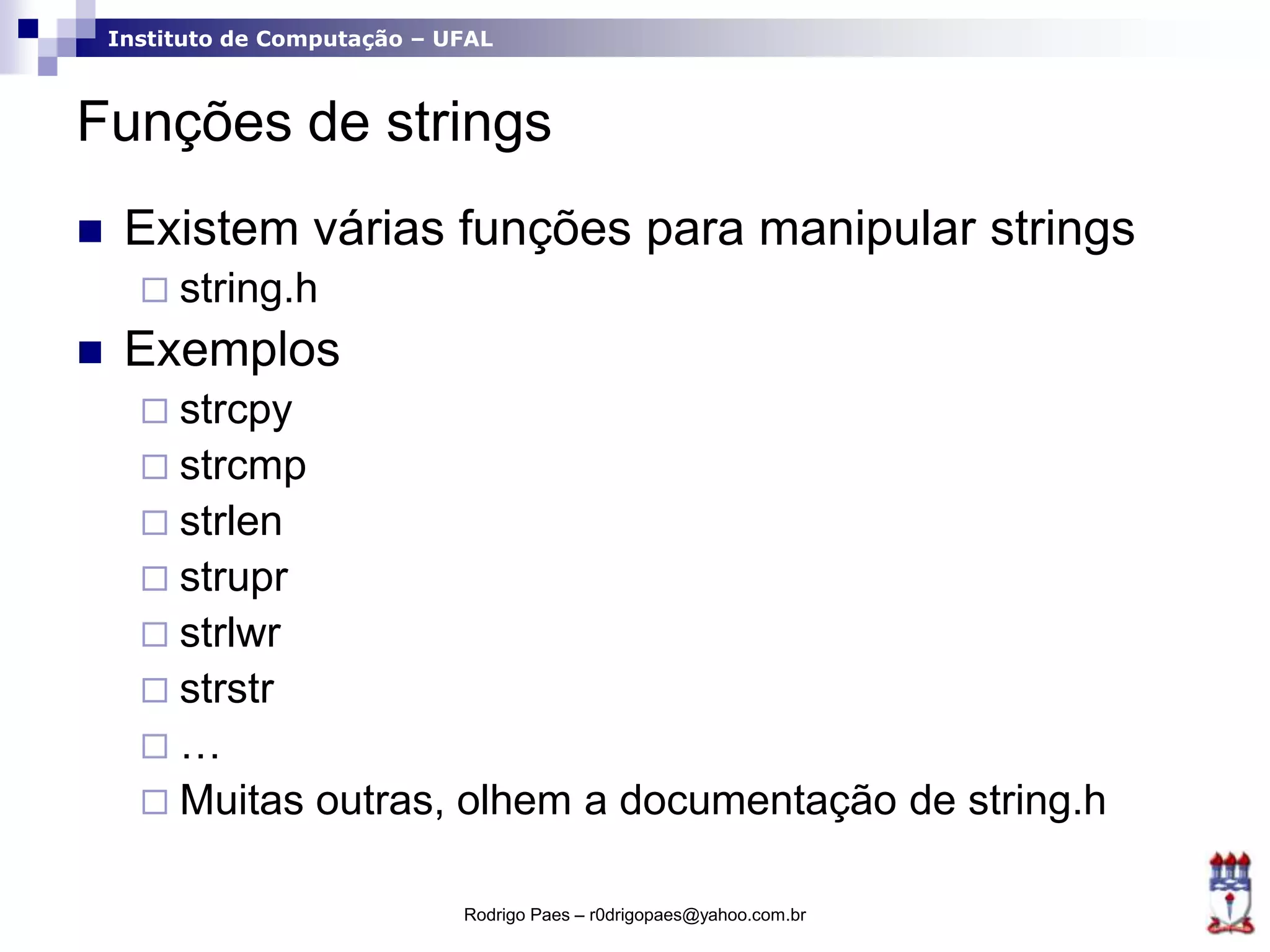 Instituto de Computação – UFAL
Funções de strings
 Existem várias funções para manipular strings
 string.h
 Exemplos
 strcpy
 strcmp
 strlen
 strupr
 strlwr
 strstr
 …
 Muitas outras, olhem a documentação de string.h
Rodrigo Paes – r0drigopaes@yahoo.com.br
 